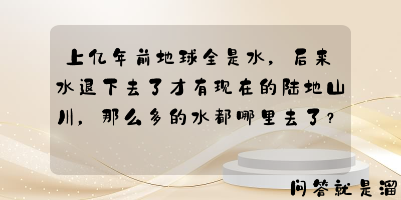 上亿年前地球全是水，后来水退下去了才有现在的陆地山川，那么多的水都哪里去了？