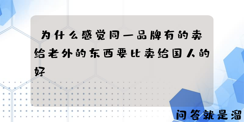 为什么感觉同一品牌有的卖给老外的东西要比卖给国人的好？