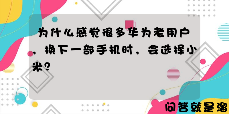 为什么感觉很多华为老用户，换下一部手机时，会选择小米？