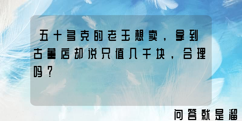 五十多克的老玉想卖，拿到古董店却说只值几千块，合理吗？