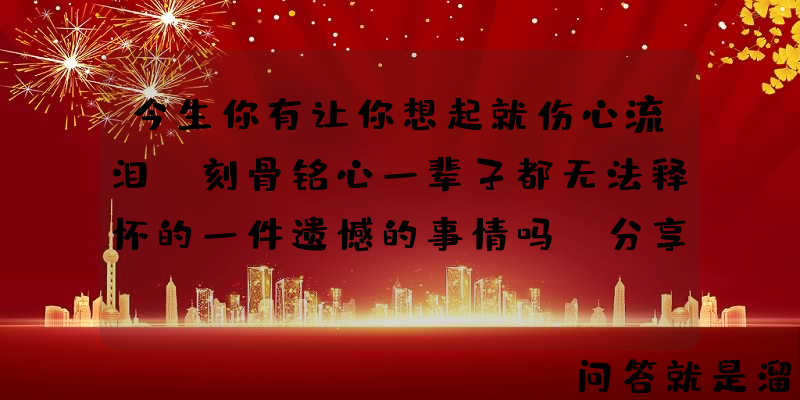 今生你有让你想起就伤心流泪，刻骨铭心一辈子都无法释怀的一件遗憾的事情吗？分享出来？