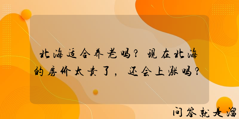 北海适合养老吗？现在北海的房价太贵了，还会上涨吗？