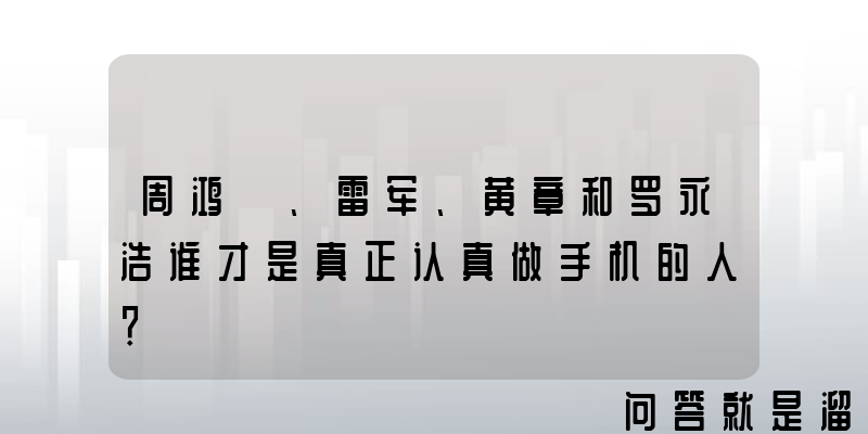 周鸿祎、雷军、黄章和罗永浩谁才是真正认真做手机的人？