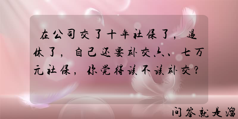 在公司交了十年社保了，退休了，自己还要补交六、七万元社保，你觉得该不该补交？