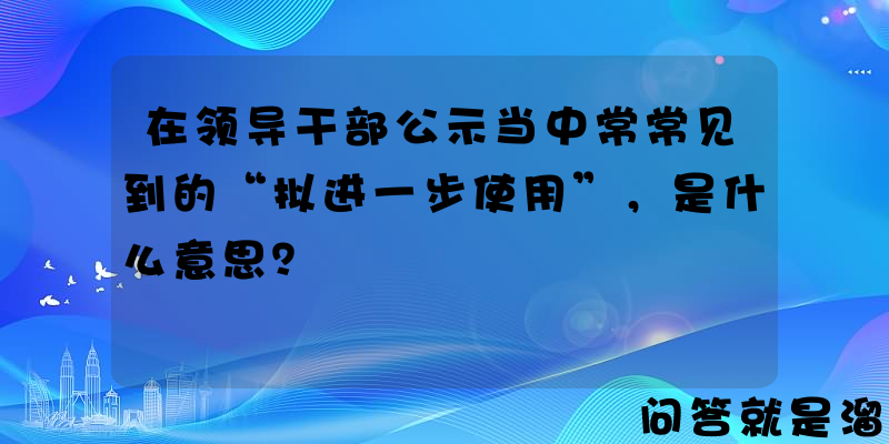 在领导干部公示当中常常见到的“拟进一步使用”，是什么意思？