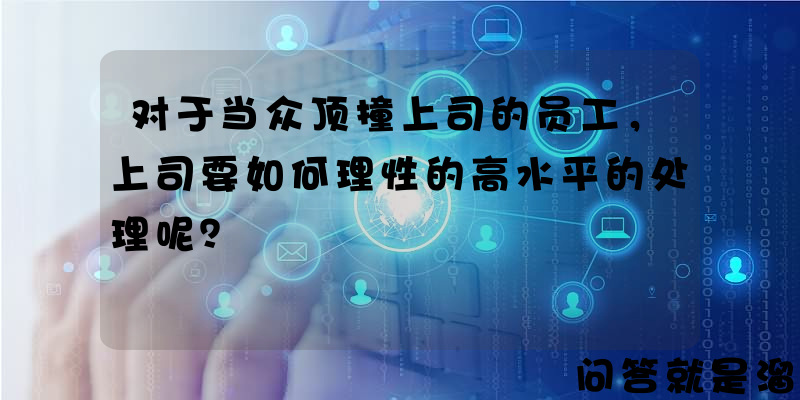 对于当众顶撞上司的员工，上司要如何理性的高水平的处理呢？