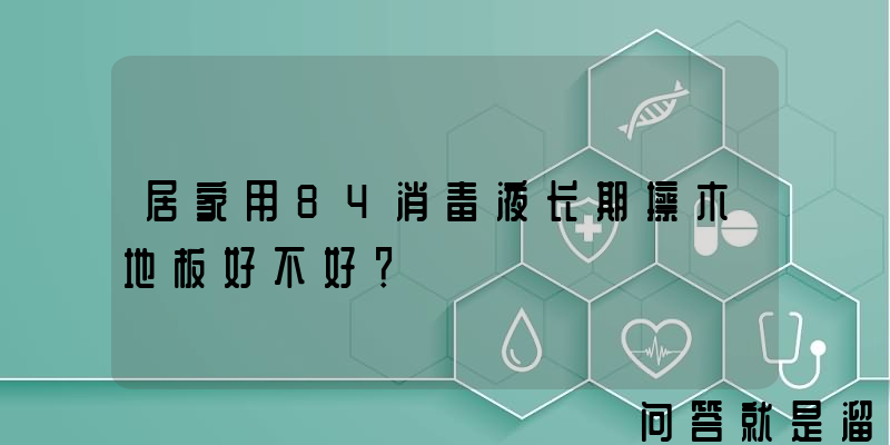 居家用84消毒液长期擦木地板好不好？