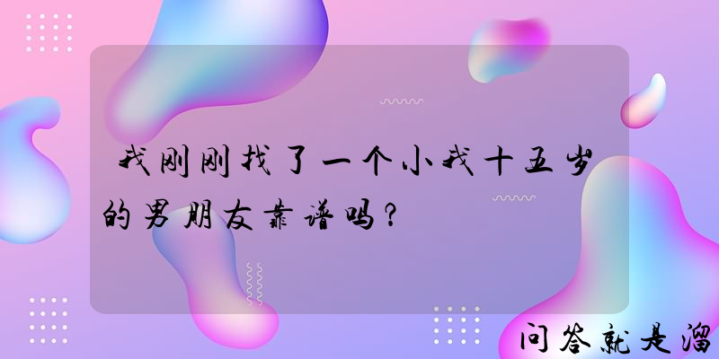 我刚刚找了一个小我十五岁的男朋友靠谱吗？