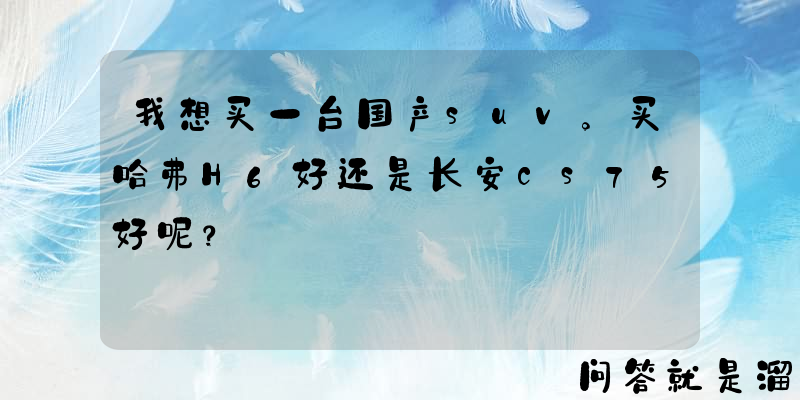 我想买一台国产suv。买哈弗H6好还是长安cs75好呢？