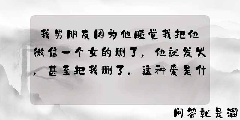 我男朋友因为他睡觉我把他微信一个女的删了，他就发火，甚至把我删了，这种爱是什么爱？