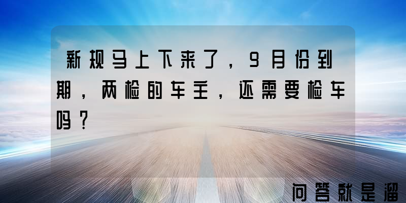 新规马上下来了，9月份到期，两检的车主，还需要检车吗？