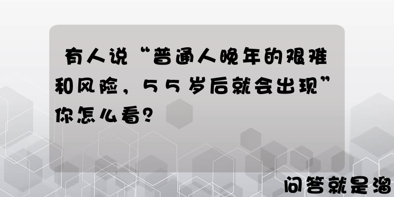 有人说“普通人晚年的艰难和风险，55岁后就会出现”你怎么看？