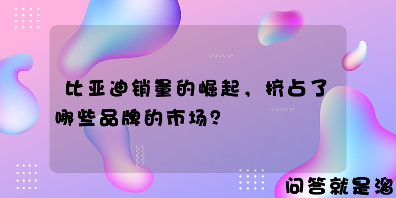 比亚迪销量的崛起，挤占了哪些品牌的市场？