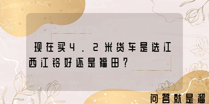 现在买4.2米货车是选江西江铃好还是福田？