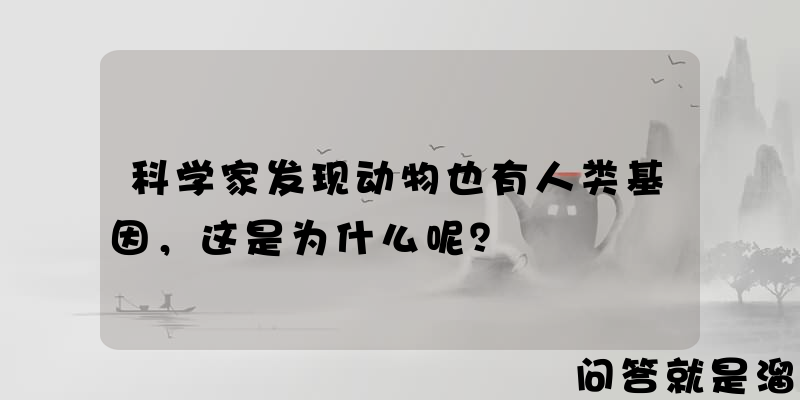 科学家发现动物也有人类基因，这是为什么呢？