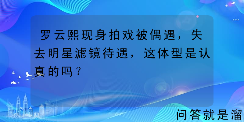 罗云熙现身拍戏被偶遇，失去明星滤镜待遇，这体型是认真的吗？