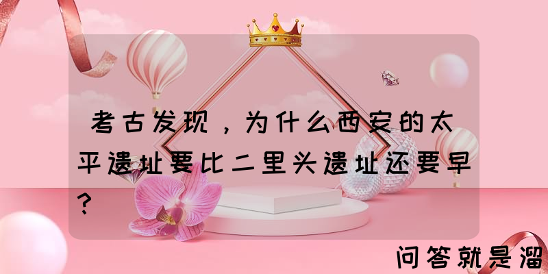 考古发现，为什么西安的太平遗址要比二里头遗址还要早？