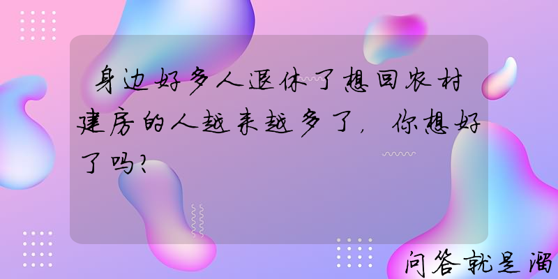 身边好多人退休了想回农村建房的人越来越多了，你想好了吗？